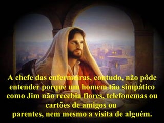 A chefe das enfermeiras, contudo, não pôde entender porque um homem tão simpático como Jim não recebia flores, telefonemas ou cartões de amigos ou  parentes, nem mesmo a visita de alguém. 