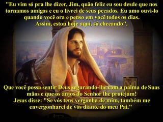 "Eu vim só pra lhe dizer, Jim, quão feliz eu sou desde que nos tornamos amigos e eu o livrei de seus pecados. Eu amo ouvi-lo quando você ora e penso em você todos os dias. Assim, estou hoje aqui, só checando". Que você possa sentir Deus segurando-lhe com a palma de Suas mãos e que os anjos do Senhor lhe protejam! Jesus disse: "Se vós tens vergonha de mim, também me envergonharei de vós diante do meu Pai."   