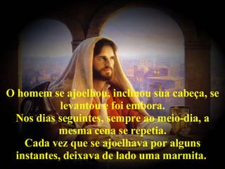 O homem se ajoelhou, inclinou sua cabeça, se levantou e foi embora. Nos dias seguintes, sempre ao meio-dia, a mesma cena se repetia. Cada vez que se ajoelhava por alguns instantes, deixava de lado uma marmita.   