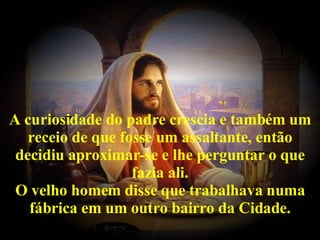 A curiosidade do padre crescia e também um receio de que fosse um assaltante, então decidiu aproximar-se e lhe perguntar o que fazia ali. O velho homem disse que trabalhava numa fábrica em um outro bairro da Cidade. 