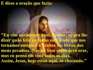 E disse a oração que fazia: "Eu vim novamente aqui, Senhor, só pra lhe dizer quão feliz eu tenho sido desde que nos tornamos amigos e o Senhor me livrou dos meus pecadoss. Não sei bem como devo orar, mas eu penso em você todos os dias. Assim, Jesus, hoje estou aqui, só checando."   