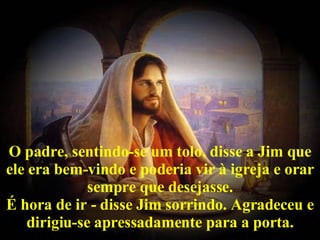 O padre, sentindo-se um tolo, disse a Jim que ele era bem-vindo e poderia vir à igreja e orar sempre que desejasse. É hora de ir - disse Jim sorrindo. Agradeceu e dirigiu-se apressadamente para a porta. 