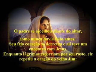 O padre se ajoelhou diante do altar, como nunca havia feito antes.  Seu frio coração se derreteu e ali teve um encontro com Jesus. Enquanto lágrimas escorriam por seu rosto, ele repetiu a oração do velho Jim: 