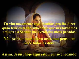   Eu vim novamente aqui, Senhor, pra lhe dizer quão feliz eu tenho sido desde que nos tornamos amigos e o Senhor me livrou dos meus pecados. Não  sei bem como devo orar mas penso em você todos os dias. Assim, Jesus, hoje aqui estou eu, só checando. 