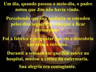 Um dia, quando passou o meio-dia, o padre
    notou que Jim não havia vindo.
 Percebendo que sua ausência se estendeu
   pelos dias seguintes, começou a ficar
               preocupado.
Foi à fábrica e perguntar por ele e descobriu
            que estava enfermo.
 Durante a semana em que Jim esteve no
 hospital, mudou a rotina da enfermaria.
        Sua alegria era contagiante.
 