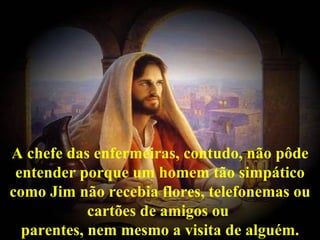 A chefe das enfermeiras, contudo, não pôde
 entender porque um homem tão simpático
como Jim não recebia flores, telefonemas ou
            cartões de amigos ou
  parentes, nem mesmo a visita de alguém.
 