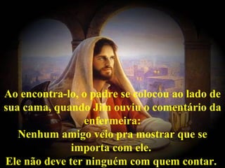 Ao encontra-lo, o padre se colocou ao lado de
sua cama, quando Jim ouviu o comentário da
                 enfermeira:
   Nenhum amigo veio pra mostrar que se
              importa com ele.
Ele não deve ter ninguém com quem contar.
 