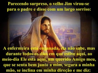 Parecendo surpreso, o velho Jim virou-se
  para o padre e disse com um largo sorriso:




A enfermeira está enganada, ela não sabe, mas
 durante todos os dias em que estive aqui, ao
meio-dia Ele está aqui, um querido Amigo meu,
que se senta bem junto a mim, segura a minha
 mão, se inclina em minha direção e me diz:
 