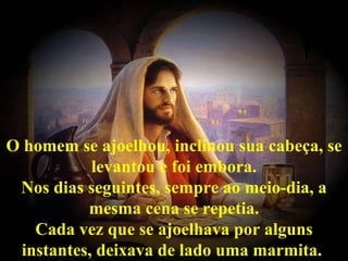 O homem se ajoelhou, inclinou sua cabeça, se
           levantou e foi embora.
 Nos dias seguintes, sempre ao meio-dia, a
          mesma cena se repetia.
   Cada vez que se ajoelhava por alguns
 instantes, deixava de lado uma marmita.
 