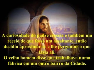 A curiosidade do padre crescia e também um
   receio de que fosse um assaltante, então
 decidiu aproximar-se e lhe perguntar o que
                   fazia ali.
 O velho homem disse que trabalhava numa
   fábrica em um outro bairro da Cidade.
 
