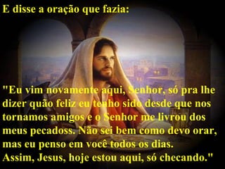 E disse a oração que fazia:




"Eu vim novamente aqui, Senhor, só pra lhe
dizer quão feliz eu tenho sido desde que nos
tornamos amigos e o Senhor me livrou dos
meus pecadoss. Não sei bem como devo orar,
mas eu penso em você todos os dias.
Assim, Jesus, hoje estou aqui, só checando."
 