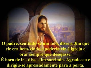 O padre, sentindo-se um tolo, disse a Jim que
  ele era bem-vindo e poderia vir à igreja e
          orar sempre que desejasse.
É hora de ir - disse Jim sorrindo. Agradeceu e
   dirigiu-se apressadamente para a porta.
 