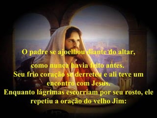 O padre se ajoelhou diante do altar,
        como nunca havia feito antes.
  Seu frio coração se derreteu e ali teve um
             encontro com Jesus.
Enquanto lágrimas escorriam por seu rosto, ele
       repetiu a oração do velho Jim:
 