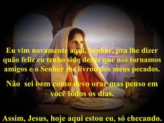 Eu vim novamente aqui, Senhor, pra lhe dizer
quão feliz eu tenho sido desde que nos tornamos
             


amigos e o Senhor me livrou dos meus pecados.
 Não sei bem como devo orar mas penso em
            você todos os dias.


Assim, Jesus, hoje aqui estou eu, só checando.
 