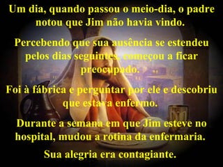 Um dia, quando passou o meio-dia, o padre notou que Jim não havia vindo.  Percebendo que sua ausência se estendeu pelos dias seguintes, começou a ficar preocupado.  Foi à fábrica e perguntar por ele e descobriu que estava enfermo.  Durante a semana em que Jim esteve no hospital, mudou a rotina da enfermaria.  Sua alegria era contagiante.   