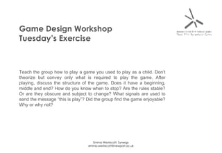 Game Design Workshop Tuesday’s Exercise Teach the group how to play a game you used to play as a child. Don’t theorize but convey only what is required to play the game. After playing, discuss the structure of the game. Does it have a beginning, middle and end? How do you know when to stop? Are the rules stable? Or are they obscure and subject to change? What signals are used to send the message “this is play”? Did the group find the game enjoyable? Why or why not? 