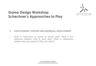 Game Design Workshop Schechner’s Approaches to Play 5. EVOLUTIONARY, SPECIES AND INDIVIDUAL DEVELOPMENT What is relationship of human to animal play? What is the difference between child & adult play? What is relationship between play and creativity? Play and culture? 