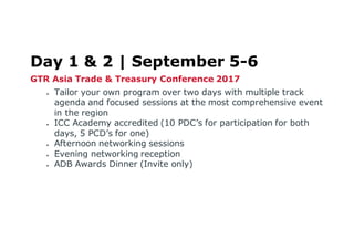 Day 1 & 2 | September 5-6
GTR Asia Trade & Treasury Conference 2017
 Tailor your own program over two days with multiple track
agenda and focused sessions at the most comprehensive event
in the region
 ICC Academy accredited (10 PDC’s for participation for both
days, 5 PCD’s for one)
 Afternoon networking sessions
 Evening networking reception
 ADB Awards Dinner (Invite only)
 