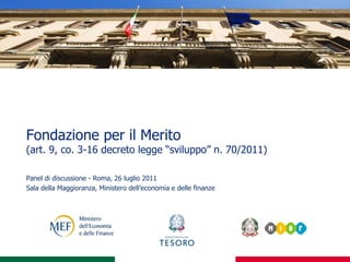 Fondazione per il Merito
(art. 9, co. 3-16 decreto legge “sviluppo” n. 70/2011)

Panel di discussione - Roma, 26 luglio 2011
Sala della Maggioranza, Ministero dell’economia e delle finanze
 