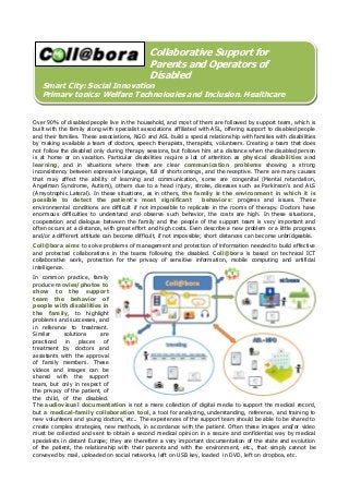 Collaborative Support for
Parents and Operators of
Disabled

Smart City: Social Innovation
Primary topics: Welfare Technologies and Inclusion, Healthcare
Over 90% of disabled people live in the household, and most of them are followed by support team, which is
built with the family along with specialist associations affiliated with ASL, offering support to disabled people
and their families. These associations, NGO and ASL build a special relationship with families with disabilities
by making available a team of doctors, speech therapists, therapists, volunteers. Creating a team that does
not follow the disabled only during therapy sessions, but follows him at a distance when the disabled person
is at home or on vacation. Particular disabilities require a lot of attention as physical disabilities and
learning, and in situations where there are clear communication problems showing a strong
inconsistency between expressive language, full of shortcomings, and the receptive. There are many causes
that may affect the ability of learning and communication, some are congenital (Mental retardation,
Angelman Syndrome, Autism), others due to a head injury, stroke, diseases such as Parkinson's and ALS
(Amyotrophic Lateral). In these situations, as in others, the family is the environment in which it is
possible to detect the patient's most significant
behaviors: progress and issues. These
environmental conditions are difficult if not impossible to replicate in the rooms of therapy. Doctors have
enormous difficulties to understand and observe such behavior, the costs are high. In these situations,
cooperation and dialogue between the family and the people of the support team is very important and
often occurs at a distance, with great effort and high costs. Even describe a new problem or a little progress
and/or a different attitude can become difficult, if not impossible; short distances can become unbridgeable.
Coll@bora aims to solve problems of management and protection of information needed to build effective
and protected collaborations in the teams following the disabled. Coll@bora is based on technical ICT
collaborative work, protection for the privacy of sensitive information, mobile computing and artificial
intelligence.
In common practice, family
produce movies/photos to
show to the support
team the behavior of
people with disabilities in
the family, to highlight
problems and successes, and
in reference to treatment.
Similar
solutions
are
practiced
in
places
of
treatment by doctors and
assistants with the approval
of family members. These
videos and images can be
shared with the support
team, but only in respect of
the privacy of the patient, of
the child, of the disabled.
The audiovisual documentation is not a mere collection of digital media to support the medical record,
but a medical-family collaboration tool, a tool for analyzing, understanding, reference, and training to
new volunteers and young doctors, etc.. The experiences of the support team should be able to be shared to
create complex strategies, new methods, in accordance with the patient. Often these images and/or video
must be collected and sent to obtain a second medical opinion in a secure and confidential way by medical
specialists in distant Europe; they are therefore a very important documentation of the state and evolution
of the patient, the relationship with their parents and with the environment, etc., that simply cannot be
conveyed by mail, uploaded on social networks, left on USB key, loaded in DVD, left on dropbox, etc.

 