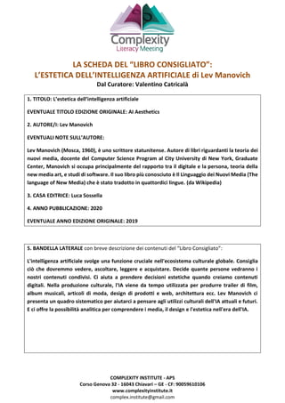 COMPLEXITY INSTITUTE - APS
Corso Genova 32 - 16043 Chiavari – GE - CF: 90059610106
www.complexityinstitute.it
complex.institute@gmail.com
LA SCHEDA DEL “LIBRO CONSIGLIATO”:
L’ESTETICA DELL’INTELLIGENZA ARTIFICIALE di Lev Manovich
Dal Curatore: Valentino Catricalà
1. TITOLO: L’estetica dell’intelligenza artificiale
EVENTUALE TITOLO EDIZIONE ORIGINALE: AI Aesthetics
2. AUTORE/I: Lev Manovich
EVENTUALI NOTE SULL’AUTORE:
Lev Manovich (Mosca, 1960), è uno scrittore statunitense. Autore di libri riguardanti la teoria dei
nuovi media, docente del Computer Science Program al City University di New York, Graduate
Center, Manovich si occupa principalmente del rapporto tra il digitale e la persona, teoria della
new media art, e studi di software. Il suo libro più conosciuto è Il Linguaggio dei Nuovi Media (The
language of New Media) che è stato tradotto in quattordici lingue. (da Wikipedia)
3. CASA EDITRICE: Luca Sossella
4. ANNO PUBBLICAZIONE: 2020
EVENTUALE ANNO EDIZIONE ORIGINALE: 2019
5. BANDELLA LATERALE con breve descrizione dei contenuti del “Libro Consigliato”:
L'intelligenza artificiale svolge una funzione cruciale nell'ecosistema culturale globale. Consiglia
ciò che dovremmo vedere, ascoltare, leggere e acquistare. Decide quante persone vedranno i
nostri contenuti condivisi. Ci aiuta a prendere decisioni estetiche quando creiamo contenuti
digitali. Nella produzione culturale, l'IA viene da tempo utilizzata per produrre trailer di film,
album musicali, articoli di moda, design di prodotti e web, architettura ecc. Lev Manovich ci
presenta un quadro sistematico per aiutarci a pensare agli utilizzi culturali dell'IA attuali e futuri.
E ci offre la possibilità analitica per comprendere i media, il design e l'estetica nell'era dell'IA.
 