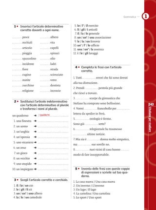 Grammatica   1
01 • Inserisci l’articolo determinativo                                         5. lo / l’ / il esercito
     corretto davanti a ogni nome.                                              6. li / gli / i articoli
                                                                                7. il / la / le generale
. . . . . . . . pesce                . . . . . . . . albero                     8. un / un’ / una associazione
. . . . . . . . occhiali             . . . . . . . . vita                       9. le / la / un ferrovie
                                                                               10. un’ / l’ / lo ufficio
. . . . . . . . articolo             . . . . . . . . capelli
                                                                               11. una / un’ / la assenza
. . . . . . . . pioggia              . . . . . . . . spinaci                   12. i / le / gli lavaggi
. . . . . . . . spazzolino           . . . . . . . . olio

. . . . . . . . incidente            . . . . . . . . ladri
                                                                               04 • Completa le frasi con l’articolo
. . . . . . . . fiore                . . . . . . . . strada
                                                                                    corretto.
. . . . . . . . cugino               . . . . . . . . scienziato
                                                                               1. Tutti . . . . . . . . . . . errori che fai sono dovuti
. . . . . . . . matite               . . . . . . . . vetro
                                                                               alla tua distrazione.
. . . . . . . . zucchino             . . . . . . . . dentista
                                                                               2. Prendi . . . . . . . . . . . pentola più grande
. . . . . . . . religione            . . . . . . . . incrocio
                                                                               che riesci a trovare.
                                                                               3. . . . . . . . . . . . scarpe da ginnastica che
02 • Sostituisci l’articolo indeterminativo
                                                                               Stefano ha comprato sono bellissime.                                          243
     con l’articolo determinativo al plurale




                                                                                                                                                             L’italiano per studiare
     e trasforma i nomi al plurale.                                            4. Vorrei . . . . . . . . . . . francobollo per . . . . . . . . . . .
                                                                               lettera da spedire in Perù.
un quaderno                 ➜ .i. quaderni . . . . . . . . . . . . . . . . .
                                  .........
                                                                               5. . . . . . . . . . . . orologio è fermo.
 1. una finestra ➜ . . . . . . . . . . . . . . . . . . . . . . . . . . . .
                                                                               Sono già . . . . . . . . . . . sette?
 2. un uomo                 ➜ ............................
                                                                               6. . . . . . . . . . . . telegiornale ha trasmesso
 3. un’unghia               ➜ ............................
                                                                               . . . . . . . . . . . ultime   notizie.
 4. un’operaia              ➜ ............................
                                                                               7. Mia zia è . . . . . . . . . . . donna molto simpatica,
 5. uno straniero ➜ . . . . . . . . . . . . . . . . . . . . . . . . . . . .
                                                                               ma . . . . . . . . . . . sue sorelle no.
 6. un orso                 ➜ ............................
                                                                               8. . . . . . . . . . . . tuoi vicini di casa hanno . . . . . . .
  7. un gioco               ➜ ............................
                                                                               modo di fare insopportabile.
 8. un vecchio              ➜ ............................
 9. uno stupido ➜ . . . . . . . . . . . . . . . . . . . . . . . . . . . .
10. un impiegato ➜ . . . . . . . . . . . . . . . . . . . . . . . . . . . .     05 • Inventa delle frasi con queste coppie
                                                                                    di espressioni e scrivile sul tuo qua-
                                                                                    derno.
03 • Scegli l’articolo corretto e cerchialo.
                                                                               1. La casa nuova / Una casa nuova
 1. il / lo / un zio                                                           2. Un inverno / L’inverno
 2. le / gli / li zii                                                          3. Un lago / Il lago
 3. un / un’ / uno albero                                                      4. La cartolina / Una cartolina
 4. la / le / un cattedrale                                                    5. Lo sport / Uno sport

                           Questa pagina può essere fotocopiata esclusivamente per uso didattico © Loescher Editore
 