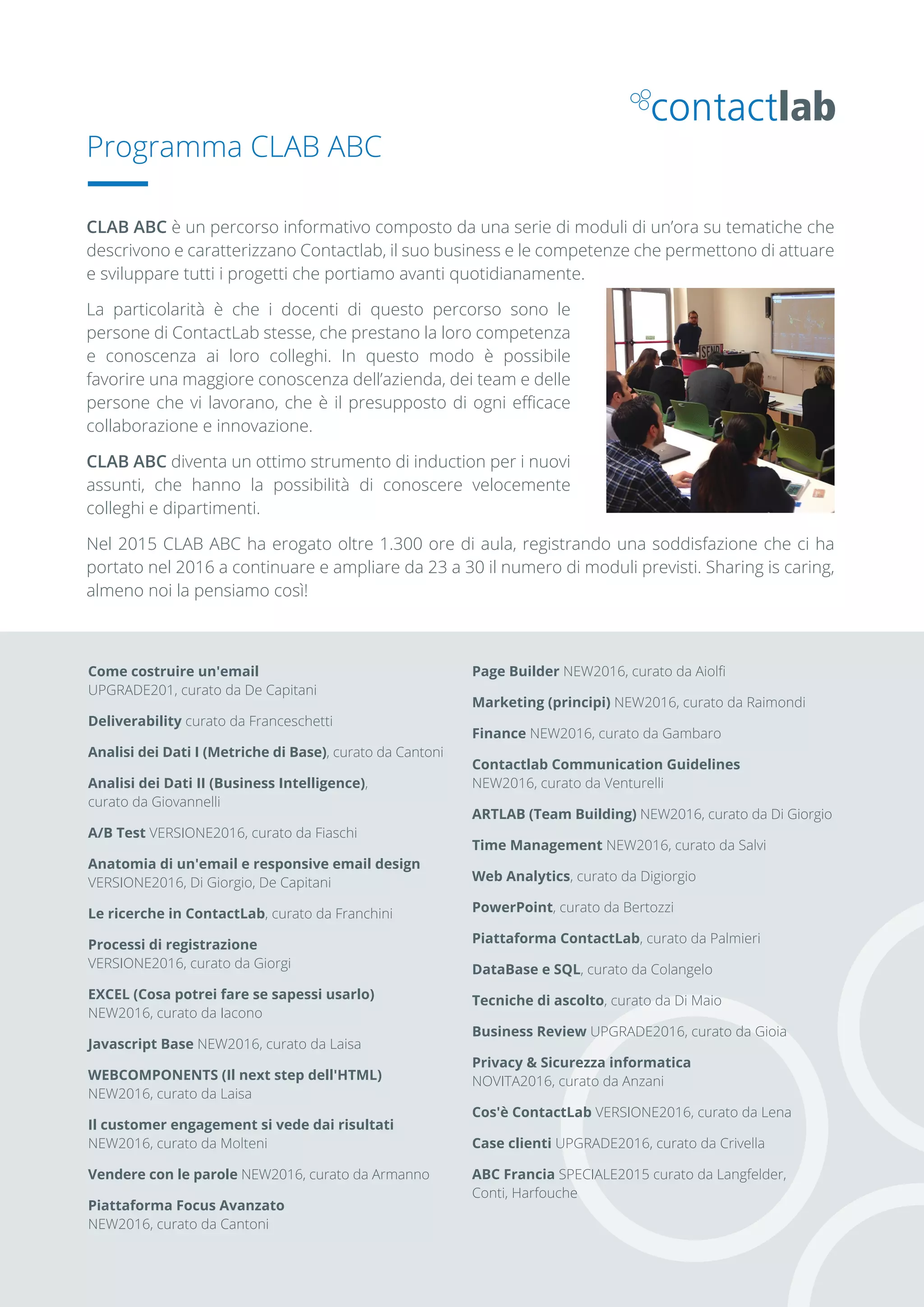 Come costruire un'email
UPGRADE201, curato da De Capitani
Deliverability curato da Franceschetti
Analisi dei Dati I (Metriche di Base), curato da Cantoni
Analisi dei Dati II (Business Intelligence),
curato da Giovannelli
A/B Test VERSIONE2016, curato da Fiaschi
Anatomia di un'email e responsive email design
VERSIONE2016, Di Giorgio, De Capitani
Le ricerche in ContactLab, curato da Franchini
Processi di registrazione
VERSIONE2016, curato da Giorgi
EXCEL (Cosa potrei fare se sapessi usarlo)
NEW2016, curato da Iacono
Javascript Base NEW2016, curato da Laisa
WEBCOMPONENTS (Il next step dell'HTML)
NEW2016, curato da Laisa
Il customer engagement si vede dai risultati
NEW2016, curato da Molteni
Vendere con le parole NEW2016, curato da Armanno
Piattaforma Focus Avanzato
NEW2016, curato da Cantoni
Page Builder NEW2016, curato da Aiolﬁ
Marketing (principi) NEW2016, curato da Raimondi
Finance NEW2016, curato da Gambaro
Contactlab Communication Guidelines
NEW2016, curato da Venturelli
ARTLAB (Team Building) NEW2016, curato da Di Giorgio
Time Management NEW2016, curato da Salvi
Web Analytics, curato da Digiorgio
PowerPoint, curato da Bertozzi
Piattaforma ContactLab, curato da Palmieri
DataBase e SQL, curato da Colangelo
Tecniche di ascolto, curato da Di Maio
Business Review UPGRADE2016, curato da Gioia
Privacy & Sicurezza informatica
NOVITA2016, curato da Anzani
Cos'è ContactLab VERSIONE2016, curato da Lena
Case clienti UPGRADE2016, curato da Crivella
ABC Francia SPECIALE2015 curato da Langfelder,
Conti, Harfouche
Programma CLAB ABC
CLAB ABC è un percorso informativo composto da una serie di moduli di un’ora su tematiche che
descrivono e caratterizzano Contactlab, il suo business e le competenze che permettono di attuare
e sviluppare tutti i progetti che portiamo avanti quotidianamente.
La particolarità è che i docenti di questo percorso sono le
persone di ContactLab stesse, che prestano la loro competenza
e conoscenza ai loro colleghi. In questo modo è possibile
favorire una maggiore conoscenza dell’azienda, dei team e delle
persone che vi lavorano, che è il presupposto di ogni eﬃcace
collaborazione e innovazione.
CLAB ABC diventa un ottimo strumento di induction per i nuovi
assunti, che hanno la possibilità di conoscere velocemente
colleghi e dipartimenti.
Nel 2015 CLAB ABC ha erogato oltre 1.300 ore di aula, registrando una soddisfazione che ci ha
portato nel 2016 a continuare e ampliare da 23 a 30 il numero di moduli previsti. Sharing is caring,
almeno noi la pensiamo così!
 