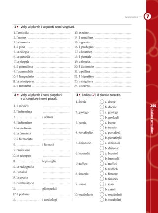 255
L’italianoperstudiare
7Grammatica
01 • Volgi al plurale i seguenti nomi singolari.
1. l’omicida . . . . . . . . . . . . . . . . . . . . . . . . . . . . . . . . . . . . 13. lo zaino . . . . . . . . . . . . . . . . . . . . . . . . . . . . . . . . . . . . . .
2. l’uomo . . . . . . . . . . . . . . . . . . . . . . . . . . . . . . . . . . . . . . 14. il semaforo . . . . . . . . . . . . . . . . . . . . . . . . . . . . . . . . . .
3. la borsetta . . . . . . . . . . . . . . . . . . . . . . . . . . . . . . . . . . 15. la goccia . . . . . . . . . . . . . . . . . . . . . . . . . . . . . . . . . . . . .
4. il pino . . . . . . . . . . . . . . . . . . . . . . . . . . . . . . . . . . . . . . . 16. il guadagno . . . . . . . . . . . . . . . . . . . . . . . . . . . . . . . . .
5. la ciliegia . . . . . . . . . . . . . . . . . . . . . . . . . . . . . . . . . . . . 17. la lavatrice . . . . . . . . . . . . . . . . . . . . . . . . . . . . . . . . . . .
6. la scodella . . . . . . . . . . . . . . . . . . . . . . . . . . . . . . . . . . . 18. il giornale . . . . . . . . . . . . . . . . . . . . . . . . . . . . . . . . . . .
7. la pioggia . . . . . . . . . . . . . . . . . . . . . . . . . . . . . . . . . . . 19. la freccia . . . . . . . . . . . . . . . . . . . . . . . . . . . . . . . . . . . . .
8. il giornalista . . . . . . . . . . . . . . . . . . . . . . . . . . . . . . . . 20. il dizionario . . . . . . . . . . . . . . . . . . . . . . . . . . . . . . . . .
9. l’automobile . . . . . . . . . . . . . . . . . . . . . . . . . . . . . . . . 21. la pallina . . . . . . . . . . . . . . . . . . . . . . . . . . . . . . . . . . . .
10. il lampadario . . . . . . . . . . . . . . . . . . . . . . . . . . . . . . . 22. il frigorifero . . . . . . . . . . . . . . . . . . . . . . . . . . . . . . . . .
11. la principessa . . . . . . . . . . . . . . . . . . . . . . . . . . . . . . . 23. la ringhiera . . . . . . . . . . . . . . . . . . . . . . . . . . . . . . . . . .
12. il rubinetto . . . . . . . . . . . . . . . . . . . . . . . . . . . . . . . . . . 24. la scarpa . . . . . . . . . . . . . . . . . . . . . . . . . . . . . . . . . . . . .
02 • Volgi al plurale i nomi singolari
e al singolare i nomi plurali.
1. il medico . . . . . . . . . . . . . . . . . . . . . . . .
2. l’infermiera . . . . . . . . . . . . . . . . . . . . . . . .
3. . . . . . . . . . . . . . . . . . . . i dottori
4. l’infermiere . . . . . . . . . . . . . . . . . . . . . . . .
5. la medicina . . . . . . . . . . . . . . . . . . . . . . . .
6. la farmacia . . . . . . . . . . . . . . . . . . . . . . . .
7. il farmacista . . . . . . . . . . . . . . . . . . . . . . . .
8. . . . . . . . . . . . . . . . . . . . . . i farmaci
9. l’iniezione . . . . . . . . . . . . . . . . . . . . . . . .
10. lo sciroppo . . . . . . . . . . . . . . . . . . . . . . . .
11. . . . . . . . . . . . . . . . . . . . . . le pastiglie
12. la radiografia . . . . . . . . . . . . . . . . . . . . . . . .
13. l’analisi . . . . . . . . . . . . . . . . . . . . . . . .
14. la goccia . . . . . . . . . . . . . . . . . . . . . . . .
15. l’ambulatorio . . . . . . . . . . . . . . . . . . . . . . . .
16. . . . . . . . . . . . . . . . . . . . . . . . gli ospedali
17. il pediatra . . . . . . . . . . . . . . . . . . . . . . . .
18. . . . . . . . . . . . . . . . . . . . i cardiologi
03 • Indica (✓) il plurale corretto.
1. doccia a. docce
b. doccie
2. geologo a. geologi
b. geologhi
3. buccia a. bucce
b. buccie
4. portafoglio a. portafogli
b. portafoglii
5. dizionario a. dizionarii
b. dizionari
6. brontolio a. brontoli
b. brontolii
7. traffico a. traffici
b. traffichi
8. focaccia a. focacce
b. focaccie
9. rasoio a. rasoi
b. rasoii
10. vocabolario a. vocabolarii
b. vocabolari
Schede n°01-08_240_257:Schede n°01-08_240_257 26-02-2008 12:07 Pagina 255
Questa pagina può essere fotocopiata esclusivamente per uso didattico © Loescher Editore
 