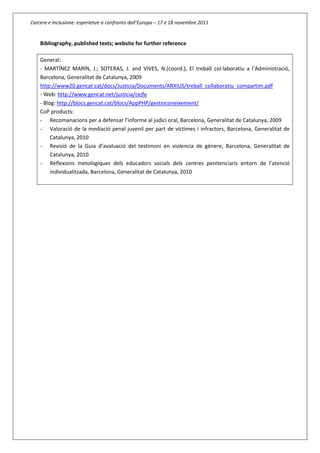 Carcere e inclusione: esperienze a confronto dall’Europa – 17 e 18 novembre 2011
Bibliography, published texts; website for further reference
General:
- MARTÍNEZ MARÍN, J.; SOTERAS, J. and VIVES, N.(coord.), El treball col·laboratiu a l’Administració,
Barcelona, Generalitat de Catalunya, 2009
http://www20.gencat.cat/docs/Justicia/Documents/ARXIUS/treball_collaboratiu_compartim.pdf
- Web: http://www.gencat.net/justicia/cejfe
- Blog: http://blocs.gencat.cat/blocs/AppPHP/gestioconeixement/
CoP products:
- Recomanacions per a defensar l’informe al judici oral, Barcelona, Generalitat de Catalunya, 2009
- Valoració de la mediació penal juvenil per part de víctimes i infractors, Barcelona, Generalitat de
Catalunya, 2010
- Revisió de la Guia d’avaluació del testimoni en violencia de gènere, Barcelona, Generalitat de
Catalunya, 2010
- Reflexions metològiques dels educadors socials dels centres penitenciaris entorn de l’atenció
individualitzada, Barcelona, Generalitat de Catalunya, 2010
 