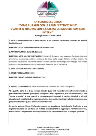 COMPLEXITY INSTITUTE - APS
Corso Genova 32 - 16043 Chiavari – GE - CF: 90059610106
www.complexityinstitute.it
complex.institute@gmail.com
LA SCHEDA DEL LIBRO:
“COME ALLEARSI CON LE PARTI “CATTIVE” DI SE’.
GUARIRE IL TRAUMA CON IL SISTEMA DEI MODELLI FAMILIARI
INTERNI”
Consigliato da: Enrico Cerni
1. TITOLO: Come allearsi con le parti “cattive” di sé. Guarire il trauma con il sistema dei modelli
familiari interni
EVENTUALE TITOLO EDIZIONE ORIGINALE: No Bad Parts
2. AUTORE/AUTRICE: Richard C. Schwartz
EVENTUALI NOTE SULL’AUTORE/AUTRICE: Richard C. Schwartz è un terapeuta familiare sistemico
americano, accademico, autore e creatore del ramo della terapia Sistemi familiari interni. Ha
sviluppato il suo lavoro fondamentale con i Sistemi familiari interni negli anni '80 dopo aver notato
che i suoi clienti erano costituiti da molti pezzi diversi di "parti" del loro sé
3. CASA EDITRICE: Raffaello Cortina Editore
4. ANNO PUBBLICAZIONE: 2023
EVENTUALE ANNO EDIZIONE ORIGINALE: 2021
5. BANDELLA LATERALE con breve descrizione dei contenuti del “Libro Consigliato”:
“C’è qualche parte di te di cui vorresti disfarti? Quasi tutti risponderemmo affermativamente, a
prescindere dal fatto che quella parte corrisponda a una dipendenza, a un critico interiore, a una
“mente scimmia”, a una nevrosi, a comportamenti immorali, a cattive abitudini o ad altri
atteggiamenti screditanti. E se invece scoprissimo che, anziché continuare a lottare interiormente,
possiamo affrontare queste parti in modo differente?
In questo volume, Richard Schwartz propone un paradigma rivoluzionario finalizzato a una
migliore relazione con se stessi: un metodo che consentirà di raggiungere l’armonia interiore,
rafforzando la comprensione e la compassione di sé, e aprendo la strada al risveglio spirituale.
 