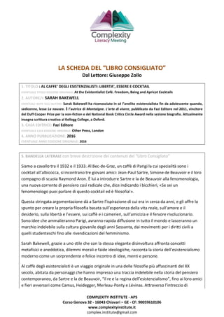 COMPLEXITY INSTITUTE - APS
Corso Genova 32 - 16043 Chiavari – GE - CF: 90059610106
www.complexityinstitute.it
complex.institute@gmail.com
LA SCHEDA DEL “LIBRO CONSIGLIATO”
Dal Lettore: Giuseppe Zollo
1. TITOLO : AL CAFFE’ DEGLI ESISTENZIALISTI: LIBERTA’, ESSERE E COCKTAIL
EVENTUALE TITOLO EDIZIONE ORIGINALE: At the Existentialist Café. Freedom, Being and Apricot Cocktails
2. AUTORE/I: SARAH BAKEWELL
EVENTUALI NOTE SULL’AUTORE: Sarak Bakewell ha riconosciuto in sé l’anelito esistenzialista fin da adolescente quando,
sedicenne, lesse La nausea. È l’autrice di Montaigne. L’arte di vivere, pubblicato da Fazi Editore nel 2011, vincitore
del Duff Cooper Prize per la non-fiction e del National Book Critics Circle Award nella sezione biografia. Attualmente
insegna scrittura creativa al Kellogg College, a Oxford.
3. CASA EDITRICE: Fazi Editore
EVENTUALE CASA EDIZIONE ORIGINALE: Other Press, London
4. ANNO PUBBLICAZIONE: 2016
EVENTUALE ANNO EDIZIONE ORIGINALE: 2016
5. BANDELLA LATERALE con breve descrizione dei contenuti del “Libro Consigliato”
Siamo a cavallo tra il 1932 e il 1933. Al Bec-de-Graz, un caffè di Parigi la cui specialità sono i
cocktail all’albicocca, si incontrano tre giovani amici: Jean-Paul Sartre, Simone de Beauvoir e il loro
compagno di scuola Raymond Aron. È lui a introdurre Sartre e la de Beauvoir alla fenomenologia,
una nuova corrente di pensiero così radicale che, dice indicando i bicchieri, «Se sei un
fenomenologo puoi parlare di questo cocktail ed è filosofia!».
Questa stringata argomentazione dà a Sartre l’ispirazione di cui era in cerca da anni, e gli offre lo
spunto per creare la propria filosofia basata sull’esperienza della vita reale, sull’amore e il
desiderio, sulla libertà e l’essere, sui caffè e i camerieri, sull’amicizia e il fervore rivoluzionario.
Sono idee che ammalieranno Parigi, avranno rapida diffusione in tutto il mondo e lasceranno un
marchio indelebile sulla cultura giovanile degli anni Sessanta, dai movimenti per i diritti civili a
quelli studenteschi fino alle rivendicazioni del femminismo.
Sarah Bakewell, grazie a uno stile che con la stessa elegante disinvoltura affronta concetti
metafisici e aneddotica, dilemmi morali e faide ideologiche, racconta la storia dell’esistenzialismo
moderno come un sorprendente e felice incontro di idee, menti e persone.
Al caffè degli esistenzialisti è un viaggio originale in una delle filosofie più affascinanti del XX
secolo, abitata da personaggi che hanno impresso una traccia indelebile nella storia del pensiero
contemporaneo, da Sartre e la de Beauvoir, “il re e la regina dell’esistenzialismo”, fino ai loro amici
e fieri avversari come Camus, Heidegger, Merleau-Ponty e Lévinas. Attraverso l’intreccio di
 