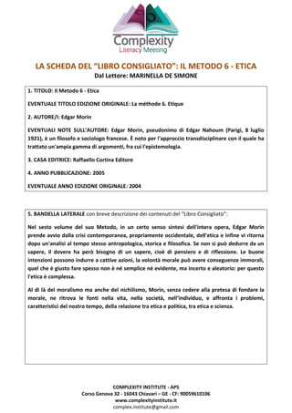 COMPLEXITY INSTITUTE - APS
Corso Genova 32 - 16043 Chiavari – GE - CF: 90059610106
www.complexityinstitute.it
complex.institute@gmail.com
LA SCHEDA DEL “LIBRO CONSIGLIATO”: IL METODO 6 - ETICA
Dal Lettore: MARINELLA DE SIMONE
1. TITOLO: Il Metodo 6 - Etica
EVENTUALE TITOLO EDIZIONE ORIGINALE: La méthode 6. Etique
2. AUTORE/I: Edgar Morin
EVENTUALI NOTE SULL’AUTORE: Edgar Morin, pseudonimo di Edgar Nahoum (Parigi, 8 luglio
1921), è un filosofo e sociologo francese. È noto per l'approccio transdisciplinare con il quale ha
trattato un'ampia gamma di argomenti, fra cui l'epistemologia.
3. CASA EDITRICE: Raffaello Cortina Editore
4. ANNO PUBBLICAZIONE: 2005
EVENTUALE ANNO EDIZIONE ORIGINALE: 2004
5. BANDELLA LATERALE con breve descrizione dei contenuti del “Libro Consigliato”:
Nel sesto volume del suo Metodo, in un certo senso sintesi dell'intera opera, Edgar Morin
prende avvio dalla crisi contemporanea, propriamente occidentale, dell'etica e infine vi ritorna
dopo un'analisi al tempo stesso antropologica, storica e filosofica. Se non si può dedurre da un
sapere, il dovere ha però bisogno di un sapere, cioè di pensiero e di riflessione. Le buone
intenzioni possono indurre a cattive azioni, la volontà morale può avere conseguenze immorali,
quel che è giusto fare spesso non è né semplice né evidente, ma incerto e aleatorio: per questo
l'etica è complessa.
Al di là del moralismo ma anche del nichilismo, Morin, senza cedere alla pretesa di fondare la
morale, ne ritrova le fonti nella vita, nella società, nell’individuo, e affronta i problemi,
caratteristici del nostro tempo, della relazione tra etica e politica, tra etica e scienza.
 
