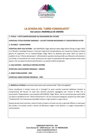 COMPLEXITY INSTITUTE - APS
Corso Genova 32 - 16043 Chiavari – GE - CF: 90059610106
www.complexityinstitute.it
complex.institute@gmail.com
LA SCHEDA DEL “LIBRO CONSIGLIATO”
Dal Lettore: MARINELLA DE SIMONE
1. TITOLO – I SETTE SAPERI NECESSARI ALL’EDUCAZIONE DEL FUTURO
EVENTUALE TITOLO EDIZIONE ORIGINALE – LES SEPT SAVOIRS NECESSAIRES A’ L’EDUCATION DU FUTUR
2. AUTORE/I – EDGAR MORIN
EVENTUALI NOTE SULL’AUTORE – (da WIKIPEDIA): Edgar Nahoum detto Edgar Morin (Parigi, 8 luglio 1921)
è un filosofo e sociologo francese. È noto per l'approccio transdisciplinare con il quale ha trattato un'ampia
gamma di argomenti, fra cui l'epistemologia. Edgar Morin ha dedicato gran parte della sua opera ai
problemi di una "riforma del pensiero", affrontando le questioni alla base delle sue riflessioni sull'umanità e
sul mondo: la necessità di una nuova conoscenza che superi la separazione dei saperi presente nella nostra
epoca e che sia capace di educare gli educatori a un pensiero della complessità.
3. CASA EDITRICE – RAFFAELLO CORTINA EDITORE
EVENTUALE CASA EDIZIONE ORIGINALE - UNESCO
4. ANNO PUBBLICAZIONE - 2001
EVENTUALE ANNO EDIZIONE ORIGINALE - 1999
5. BANDELLA LATERALE con breve descrizione dei contenuti del “Libro Consigliato”
Come considerare il mondo nuovo che ci travolge? Su quali concetti essenziali dobbiamo fondare la
comprensione del futuro? Su quali basi teoriche possiamo appoggiarci per vincere le sfide che si
accumulano? Rispondendo a una proposta dell’UNESCO, Edgar Morin, che ha consacrato gran parte della
sua opera ai problemi di una "riforma del pensiero" e di una conoscenza adeguata, propone qui sette saperi
"fondamentali" che l'educazione dovrebbe trattare in ogni società e in ogni cultura.
Questo piccolo testo luminoso, sintesi di tutta un’opera e di tutta una vita, è già stato diffuso in molti paesi
del mondo e ha aiutato uomini e donne ad affrontare meglio il loro destino e a meglio comprendere il
nostro pianeta.
 