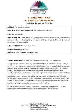 COMPLEXITY INSTITUTE - APS
Corso Genova 32 - 16043 Chiavari – GE - CF: 90059610106
www.complexityinstitute.it
complex.institute@gmail.com
LA SCHEDA DEL LIBRO:
“L’AVVENTURA DEL METODO”
Consigliato da: Maurizio Cavazzoni
1. TITOLO: L'Avventura del Metodo
EVENTUALE TITOLO EDIZIONE ORIGINALE: L'Aventure de La Méthode
2. AUTORE: Edgar Morin
EVENTUALI NOTE SULL’AUTORE: E’ una delle figure più prestigiose della cultura contemporanea,
autore di un’opera interdisciplinare, tradotta in 27 lingue in più di 40 paesi, dedicata alla
comprensione della complessità
3. CASA EDITRICE: Raffaello Cortina Editore
4. ANNO PUBBLICAZIONE: 2023
EVENTUALE ANNO EDIZIONE ORIGINALE: 2015
5. BANDELLA LATERALE con breve descrizione dei contenuti del “Libro Consigliato”:
Analogamente al baniano, l’albero i cui rami, cadendo a terra, si trasformano in nuove radici, Il
metodo ha avuto origine dal congiungersi di molteplici esperienze esistenziali ed intellettuali le cui
ricadute hanno generato nuove arborescenze, distinte ma inseparabili dal ceppo che le ha fatte
nascere. Da questo baniano in continuo sviluppo sono scaturite numerose ramificazioni,
educative, sociologiche, politiche, che consentono al pensiero complesso di concretizzarsi e fiorire.
Edgar Morin espone il racconto di un’opera-vita, una vita che ha nutrito nel corso del tempo
l’opera, che a sua volta ha nutrito la vita. E’ l’avventura di trent’anni di scrittura del Metodo, che
questo volume integra con un capitolo fondamentale: “Per una razionalità aperta”, inizialmente
previsto nel piano generale dell’opera ma rimasto finora inedito.
Attraverso questo cammino della vita nella mente e dalla mente nella vita, il libro traccia in
conclusione la via per una rifondazione dell’umanesimo con le idee del Metodo.
 
