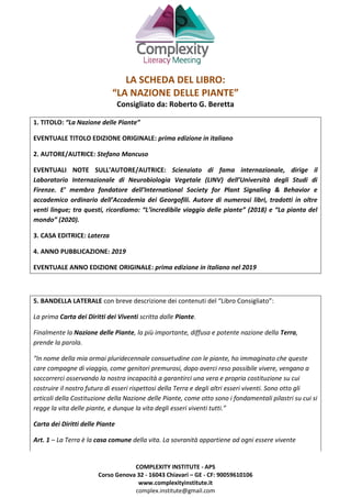 COMPLEXITY INSTITUTE - APS
Corso Genova 32 - 16043 Chiavari – GE - CF: 90059610106
www.complexityinstitute.it
complex.institute@gmail.com
LA SCHEDA DEL LIBRO:
“LA NAZIONE DELLE PIANTE”
Consigliato da: Roberto G. Beretta
1. TITOLO: “La Nazione delle Piante”
EVENTUALE TITOLO EDIZIONE ORIGINALE: prima edizione in italiano
2. AUTORE/AUTRICE: Stefano Mancuso
EVENTUALI NOTE SULL’AUTORE/AUTRICE: Scienziato di fama internazionale, dirige il
Laboratorio Internazionale di Neurobiologia Vegetale (LINV) dell’Università degli Studi di
Firenze. E’ membro fondatore dell’International Society for Plant Signaling & Behavior e
accademico ordinario dell’Accademia dei Georgofili. Autore di numerosi libri, tradotti in oltre
venti lingue; tra questi, ricordiamo: “L’incredibile viaggio delle piante” (2018) e “La pianta del
mondo” (2020).
3. CASA EDITRICE: Laterza
4. ANNO PUBBLICAZIONE: 2019
EVENTUALE ANNO EDIZIONE ORIGINALE: prima edizione in italiano nel 2019
5. BANDELLA LATERALE con breve descrizione dei contenuti del “Libro Consigliato”:
La prima Carta dei Diritti dei Viventi scritta dalle Piante.
Finalmente la Nazione delle Piante, la più importante, diffusa e potente nazione della Terra,
prende la parola.
“In nome della mia ormai pluridecennale consuetudine con le piante, ho immaginato che queste
care compagne di viaggio, come genitori premurosi, dopo averci reso possibile vivere, vengano a
soccorrerci osservando la nostra incapacità a garantirci una vera e propria costituzione su cui
costruire il nostro futuro di esseri rispettosi della Terra e degli altri esseri viventi. Sono otto gli
articoli della Costituzione della Nazione delle Piante, come otto sono i fondamentali pilastri su cui si
regge la vita delle piante, e dunque la vita degli esseri viventi tutti.”
Carta dei Diritti delle Piante
Art. 1 – La Terra è la casa comune della vita. La sovranità appartiene ad ogni essere vivente
 