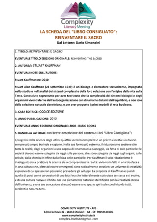 COMPLEXITY INSTITUTE - APS
Corso Genova 32 - 16043 Chiavari – GE - CF: 90059610106
www.complexityinstitute.it
complex.institute@gmail.com
LA SCHEDA DEL “LIBRO CONSIGLIATO”:
REINVENTARE IL SACRO
Dal Lettore: Dario Simoncini
1. TITOLO: REINVENTARE IL SACRO
EVENTUALE TITOLO EDIZIONE ORIGINALE: REINVENTING THE SACRED
2. AUTORE/I: STUART KAUFFMAN
EVENTUALI NOTE SULL’AUTORE:
Stuart Kauffman nel 2010
Stuart Alan Kauffman (28 settembre 1939) è un biologo e ricercatore statunitense, impegnato
nello studio e nell'analisi dei sistemi complessi e della loro relazione con l'origine della vita sulla
Terra. Conosciuto soprattutto per aver teorizzato che la complessità dei sistemi biologici e degli
organismi viventi deriva dall'autoorganizzazione con dinamiche distanti dall'equilibrio, e non solo
dalla selezione naturale darwiniana, e per aver proposto i primi modelli di rete booleana.
3. CASA EDITRICE: CODICE EDIZIONE
4. ANNO PUBBLICAZIONE: 2010
EVENTUALE ANNO EDIZIONE ORIGINALE: 2008 - BASIC BOOKS
5. BANDELLA LATERALE con breve descrizione dei contenuti del “Libro Consigliato”:
I progressi della scienza degli ultimi quattro secoli hanno preteso un prezzo elevato: un divario
sempre più ampio tra fede e ragione. Nella sua forma più estrema, il riduzionismo sostiene che
tutta la realtà, dagli organismi a una coppia di innamorati a passeggio, sia fatta di sole particelle: le
società devono essere spiegate da leggi sulle persone, che sono spiegate da leggi sugli organi, sulle
cellule, dalla chimica e infine dalla fisica delle particelle. Per Kauffman il solo riduzionismo è
inadeguato sia a praticare la scienza sia a comprendere la realtà: viviamo infatti in una biosfera e
in una cultura che, oltre ad essere emergenti, sono radicalmente creative; un universo di creatività
esplosiva di cui spesso non possiamo prevedere gli sviluppi. La proposta di Kauffman è quindi
quella di porci come co-creatori di una biosfera che letteralmente costruisce se stessa e si evolve,
e di una cultura nuova e infinita. Un Dio pienamente naturale identificato con la creatività stessa
dell'universo, e una sua concezione che può essere uno spazio spirituale condiviso da tutti,
credenti o non credenti.
 