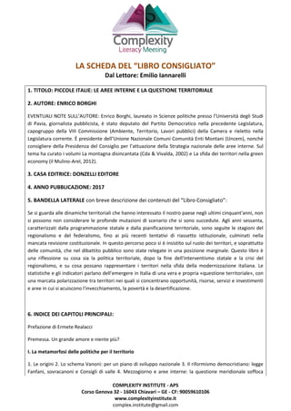 COMPLEXITY INSTITUTE - APS
Corso Genova 32 - 16043 Chiavari – GE - CF: 90059610106
www.complexityinstitute.it
complex.institute@gmail.com
LA SCHEDA DEL “LIBRO CONSIGLIATO”
Dal Lettore: Emilio Iannarelli
1. TITOLO: PICCOLE ITALIE: LE AREE INTERNE E LA QUESTIONE TERRITORIALE
2. AUTORE: ENRICO BORGHI
EVENTUALI NOTE SULL’AUTORE: Enrico Borghi, laureato in Scienze politiche presso l’Università degli Studi
di Pavia, giornalista pubblicista, è stato deputato del Partito Democratico nella precedente Legislatura,
capogruppo della VIII Commissione (Ambiente, Territorio, Lavori pubblici) della Camera e rieletto nella
Legislatura corrente. È presidente dell’Unione Nazionale Comuni Comunità Enti Montani (Uncem), nonché
consigliere della Presidenza del Consiglio per l’attuazione della Strategia nazionale delle aree interne. Sul
tema ha curato i volumi La montagna disincantata (Cda & Vivalda, 2002) e La sfida dei territori nella green
economy (il Mulino-Arel, 2012).
3. CASA EDITRICE: DONZELLI EDITORE
4. ANNO PUBBLICAZIONE: 2017
5. BANDELLA LATERALE con breve descrizione dei contenuti del “Libro Consigliato”:
Se si guarda alle dinamiche territoriali che hanno interessato il nostro paese negli ultimi cinquant'anni, non
si possono non considerare le profonde mutazioni di scenario che si sono succedute. Agli anni sessanta,
caratterizzati dalla programmazione statale e dalla pianificazione territoriale, sono seguite le stagioni del
regionalismo e del federalismo, fino ai più recenti tentativi di riassetto istituzionale, culminati nella
mancata revisione costituzionale. In questo percorso poco si è insistito sul ruolo dei territori, e soprattutto
delle comunità, che nel dibattito pubblico sono state relegate in una posizione marginale. Questo libro è
una riflessione su cosa sia la politica territoriale, dopo la fine dell'interventismo statale e la crisi del
regionalismo, e su cosa possano rappresentare i territori nella sfida della modernizzazione italiana. Le
statistiche e gli indicatori parlano dell'emergere in Italia di una vera e propria «questione territoriale», con
una marcata polarizzazione tra territori nei quali si concentrano opportunità, risorse, servizi e investimenti
e aree in cui si acuiscono l'invecchiamento, la povertà e la desertificazione.
6. INDICE DEI CAPITOLI PRINCIPALI:
Prefazione di Ermete Realacci
Premessa. Un grande amore e niente più?
I. La metamorfosi delle politiche per il territorio
1. Le origini 2. Lo schema Vanoni: per un piano di sviluppo nazionale 3. Il riformismo democristiano: legge
Fanfani, sovracanoni e Consigli di valle 4. Mezzogiorno e aree interne: la questione meridionale soffoca
 