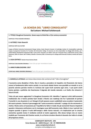 COMPLEXITY INSTITUTE - APS
Corso Genova 32 - 16043 Chiavari – GE - CF: 90059610106
www.complexityinstitute.it
complex.institute@gmail.com
LA SCHEDA DEL “LIBRO CONSIGLIATO”
Dal Lettore: Michael Schötensack
1. TITOLO: Doughnut Economics. Seven ways to think like a 21st century economist
EVENTUALE TITOLO EDIZIONE ORIGINALE:
2. AUTORE/I: Kate Raworth
EVENTUALI NOTE SULL’AUTORE
Insegna all’Oxford University Environmental Change Instiute, Senior Research Assisant al Cambridge Institute for Sustainability Leadership,
insegna al programma Economics for Transition allo Schumacher College. Ha lavorato con micro imprenditori nei villaggi dello Zanzibar, per il
United Nations Development Programme (NY) e come senior researcher con Oxfam. Scrive per il Financial Times, il Wall Street Journal, il New
Statesman, CNN e Al Jazeera. BA in Politica, Filosofia e Economia, MSc in Economia per lo sviluppo dell’Università di Oxford, membro del Club of
Rome.
3. CASA EDITRICE: Random House Business Books
EVENTUALE CASA EDIZIONE ORIGINALE : Fare clic qui per immettere testo.
4. ANNO PUBBLICAZIONE: 2017
EVENTUALE ANNO EDIZIONE ORIGINALE: Fare clic qui per immettere testo.
5. BANDELLA LATERALE con breve descrizione dei contenuti del “Libro Consigliato”
L’economia come disciplina è finita. Non è riuscita a prevedere né impedire crisi finanziarie che hanno
scosso le fondamenta delle nostre società. Le sue teorie datate hanno reso possibile un mondo in cui la
povertà estrema persiste mentre la ricchezza dei super-ricchi aumenta ogni anno. I suoi punti ciechi
hanno portato a politiche che favoriscono il degrado del mondo naturale a un livello che minaccia il
futuro di tutti.
Tutto ciò può essere aggiustato? In Doughnut Economics K.R. identifica 7 approcci critici dell’economia
tradizionale che ci hanno portato fuori strada e illustra una roadmap che ha il potenziale di portare
l’umanità in una situazione in cui i bisogni di tutti possono essere soddisfatti senza eccedere il potenziale
del nostro pianeta. Smonta il personaggio del “uomo economico razionale” e spiega ciò che veramente ci
motiva. Rivela come un’ossessione per l’equilibrio ha fatto in modo che gli economisti fossero impotenti
quando si dovevano confrontare con le montagne russe dell’economia reale. Mette in luce i pericoli che
sorgono quando si ignora il ruolo dell’energia e delle risorse naturali, e le implicazioni per la crescita
economica quando invece li rendiamo centrali al nostro approccio. Allo stesso tempo crea un nuovo
modello per l’economia del 21esimo secolo, la cui forma circolare diventa la bussola che indica la strada
del progresso umano.
 