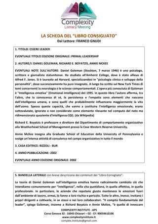 COMPLEXITY INSTITUTE - APS
Corso Genova 32 - 16043 Chiavari – GE - CF: 90059610106
www.complexityinstitute.it
complex.institute@gmail.com
LA SCHEDA DEL “LIBRO CONSIGLIATO”
Dal Lettore: FRANCO GNUDI
1. TITOLO: ESSERE LEADER
EVENTUALE TITOLO EDIZIONE ORIGINALE: PRIMAL LEADERSHIP
2. AUTORE/I: DANIEL GOLEMAN, RICHARD E. BOYATZIS, ANNIE MCKEE
EVENTUALI NOTE SULL’AUTORE: Daniel Goleman (Stockton, 7 marzo 1946) è uno psicologo,
scrittore e giornalista statunitense. Ha studiato all'Amherst College, dove è stato allievo di
Alfred F. Jones. Si è laureato ad Harvard, specializzandosi in "psicologia clinica e sviluppo della
personalità", dove successivamente ha pure insegnato. A lungo ha scritto sul New York Times di
temi concernenti la neurologia e le scienze comportamentali. L'opera più conosciuta di Goleman
è "Intelligenza emotiva" (Emotional Intelligence) del 1995. In questo libro l'autore afferma, tra
l'altro, che la conoscenza di sé, la persistenza e l'empatia sono elementi che nascono
dall'intelligenza umana, e sono quelli che probabilmente influenzano maggiormente la vita
dell'uomo. Spesso queste capacità, che vanno a costituire l'intelligenza emozionale, erano
sottovalutate, ignorate o non considerate come elemento rilevante nel computo del noto ma
ridimensionato quoziente d'intelligenza (QI). (da Wikipedia)
Richard E. Boyatzis è professore e direttore del Dipartimento di comportamento organizzativo
alla Weatherhead School of Management presso la Case Western Reserve University.
Annie McKee insegna alla Graduate School of Education della University of Pennsylvania e
svolge un’intensa attività di consulenza nel campo organizzativo in tutto il mondo
3. CASA EDITRICE: RIZZOLI - BUR
4. ANNO PUBBLICAZIONE: 2002
EVENTUALE ANNO EDIZIONE ORIGINALE: 2002
5. BANDELLA LATERALE con breve descrizione dei contenuti del “Libro Consigliato”:
Le teorie di Daniel Goleman sull’intelligenza emotiva hanno radicalmente cambiato ciò che
intendiamo comunemente per “intelligenza”, nella vita quotidiana, in quella affettiva, in quella
professionale. In particolare, le aziende che reputano giusto mantenere le emozioni fuori
dall’ambiente di lavoro, ormai, lo fanno a loro rischio e pericolo. Tutte le altre, invece, invitano i
propri dirigenti a coltivarle, in se stessi e nei loro collaboratori. “Il compito fondamentale del
leader”, spiega Goleman, insieme a Richard Boyatzis e Annie McKee, “è quello di innescare
 