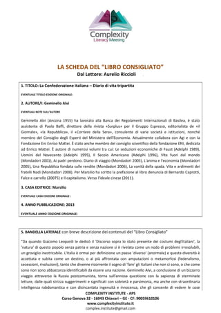 COMPLEXITY INSTITUTE - APS
Corso Genova 32 - 16043 Chiavari – GE - CF: 90059610106
www.complexityinstitute.it
complex.institute@gmail.com
LA SCHEDA DEL “LIBRO CONSIGLIATO”
Dal Lettore: Aurelio Riccioli .
1. TITOLO: La Confederazione italiana – Diario di vita tripartita
EVENTUALE TITOLO EDIZIONE ORIGINALE:
2. AUTORE/I: Geminello Alvi
EVENTUALI NOTE SULL’AUTORE
Geminello Alvi (Ancona 1955) ha lavorato alla Banca dei Regolamenti Internazionali di Basilea, è stato
assistente di Paolo Baffi, direttore della rivista «Surplus» per il Gruppo Espresso, editorialista de «il
Giornale», «la Repubblica», il «Corriere della Sera», consulente di varie società e istituzioni, nonché
membro del Consiglio degli Esperti del Ministero dell'Economia. Attualmente collabora con Agi e con la
Fondazione Eni Enrico Mattei. È stato anche membro del consiglio scientifico della fondazione ENI, dedicata
ad Enrico Mattei. È autore di numerosi volumi tra cui: Le seduzioni economiche di Faust (Adelphi 1989),
Uomini del Novecento (Adelphi 1995), Il Secolo Americano (Adelphi 1996), Vite fuori dal mondo
(Mondadori 2001), Ai padri perdono. Diario di viaggio (Mondadori 2003), L'anima e l'economia (Mondadori
2005), Una Repubblica fondata sulle rendite (Mondadori 2006), La vanità della spada. Vita e ardimenti dei
fratelli Nadi (Mondadori 2008). Per Marsilio ha scritto la prefazione al libro denuncia di Bernardo Caprotti,
Falce e carrello (20075) e Il capitalismo. Verso l'ideale cinese (2011).
3. CASA EDITRICE: Marsilio
EVENTUALE CASA EDIZIONE ORIGINALE :
4. ANNO PUBBLICAZIONE: 2013
EVENTUALE ANNO EDIZIONE ORIGINALE:
5. BANDELLA LATERALE con breve descrizione dei contenuti del “Libro Consigliato”
"Da quando Giacomo Leopardi le dedicò il 'Discorso sopra lo stato presente dei costumi degl'Italiani', la
'natura' di questo popolo senza patria e senza nazione si è rivelata come un nodo di problemi irresolubili,
un groviglio inestricabile. L'Italia è ormai per definizione un paese 'diverso' (anormale) e questa diversità è
accettata e subita come un destino, o al più affrontata con amputazioni o metamorfosi (federalismo,
secessioni, rivoluzioni), tanto che divenne ricorrente il sogno di 'fare' gli italiani che non ci sono, o che come
sono non sono abbastanza identificabili da essere una nazione. Geminello Alvi, a conclusione di un bizzarro
viaggio attraverso la Russia postcomunista, torna sull'annosa questione con la sapienza di sterminate
letture, dalle quali strizza suggerimenti e significati con sobrietà e parsimonia, ma anche con straordinaria
intelligenza rabdomantica e con disincantata ingenuità e innocenza, che gli consente di vedere le cose
 