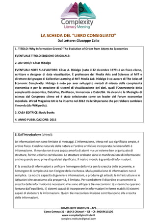 COMPLEXITY INSTITUTE - APS
Corso Genova 32 - 16043 Chiavari – GE - CF: 90059610106
www.complexityinstitute.it
complex.institute@gmail.com
LA SCHEDA DEL “LIBRO CONSIGLIATO”
Dal Lettore: Giuseppe Zollo
1. TITOLO: Why Information Grows? The Evolution of Order from Atoms to Economies
EVENTUALE TITOLO EDIZIONE ORIGINALE:
2. AUTORE/I: César Hidalgo
EVENTUALI NOTE SULL’AUTORE: César A. Hidalgo (nato il 22 dicembre 1979) è un fisico cileno,
scrittore e designer di data visualization. È professore del Media Arts and Sciences al MIT e
direttore del gruppo di Collective Learning al MIT Media Lab. Hidalgo è co-autore di The Atlas of
Economic Complexity. Hidalgo è noto per aver sviluppato metodi di misura della complessità
economica e per la creazione di sistemi di visualizzazione dei dati, quali l'Osservatorio della
complessità economica, DataViva, Pantheon, Immersion e DataUSA. Ha ricevuto la Medaglia di
scienza dal Congresso cileno ed è stato selezionato come un leader del Forum economico
mondiale. Wired Magazine UK lo ha inserito nel 2012 tra le 50 persone che potrebbero cambiare
il mondo (da Wikipedia).
3. CASA EDITRICE: Basic Books
4. ANNO PUBBLICAZIONE: 2015
5. Dall’introduzione (sintesi):
Le informazioni non sono limitate ai messaggi. L'informazione, intesa nel suo significato ampio, è
ordine fisico. L’ordine naturale della natura e l’ordine artificiale incorporato nei manufatti è
informazione. Il mondo non è una zuppa amorfa di atomi ma un insieme ben organizzato di
strutture, forme, colori e correlazioni. Le strutture ordinate sono le manifestazioni di informazioni
anche quando sono prive di qualsiasi significato. Il nostro mondo è gravido di informazioni.
E’ la crescita di informazioni a unificare l'emergere della vita con la crescita delle economie, e
l'emergere di complessità con l’origine della ricchezza. Ma la produzione di informazioni non è
semplice. La nostra capacità di generare informazioni, e produrre gli articoli, le infrastrutture e le
istituzioni che associamo alla prosperità, è limitata. Per combattere il disordine e consentire la
crescita delle informazioni è necessario che siano all’opera tre meccanismi: i) sistemi che operano
lontano dall’equilibrio, ii) sistemi capaci di incorporare le informazioni in forme stabili; iii) sistemi
capaci di elaborare le informazioni. Questi tre meccanismi insieme contribuiscono alla crescita
delle informazioni.
 