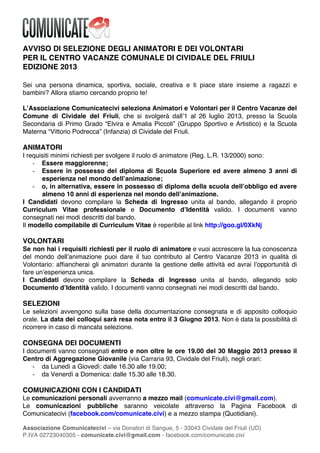 !
Associazione Comunicatecivi – via Donatori di Sangue, 5 - 33043 Cividale del Friuli (UD)
P.IVA 02723040305 - comunicate.civi@gmail.com - facebook.com/comunicate.civi
AVVISO DI SELEZIONE DEGLI ANIMATORI E DEI VOLONTARI
PER IL CENTRO VACANZE COMUNALE DI CIVIDALE DEL FRIULI
EDIZIONE 2013
Sei una persona dinamica, sportiva, sociale, creativa e ti piace stare insieme a ragazzi e
bambini? Allora stiamo cercando proprio te!
LʼAssociazione Comunicatecivi seleziona Animatori e Volontari per il Centro Vacanze del
Comune di Cividale del Friuli, che si svolgerà dallʼ1 al 26 luglio 2013, presso la Scuola
Secondaria di Primo Grado “Elvira e Amalia Piccoli” (Gruppo Sportivo e Artistico) e la Scuola
Materna “Vittorio Podrecca” (Infanzia) di Cividale del Friuli.
ANIMATORI
I requisiti minimi richiesti per svolgere il ruolo di animatore (Reg. L.R. 13/2000) sono:
" Essere maggiorenne;
" Essere in possesso del diploma di Scuola Superiore ed avere almeno 3 anni di
esperienza nel mondo dellʼanimazione;
" o, in alternativa, essere in possesso di diploma della scuola dellʼobbligo ed avere
almeno 10 anni di esperienza nel mondo dellʼanimazione.
I Candidati devono compilare la Scheda di Ingresso unita al bando, allegando il proprio
Curriculum Vitae professionale e Documento dʼIdentità valido. I documenti vanno
consegnati nei modi descritti dal bando.
Il modello compilabile di Curriculum Vitae è reperibile al link http://goo.gl/0XkNj
VOLONTARI
Se non hai i requisiti richiesti per il ruolo di animatore e vuoi accrescere la tua conoscenza
del mondo dellʼanimazione puoi dare il tuo contributo al Centro Vacanze 2013 in qualità di
Volontario: affiancherai gli animatori durante la gestione delle attività ed avrai lʼopportunità di
fare unʼesperienza unica.
I Candidati devono compilare la Scheda di Ingresso unita al bando, allegando solo
Documento dʼIdentità valido. I documenti vanno consegnati nei modi descritti dal bando.
SELEZIONI
Le selezioni avvengono sulla base della documentazione consegnata e di apposito colloquio
orale. La data dei colloqui sarà resa nota entro il 3 Giugno 2013. Non è data la possibilità di
ricorrere in caso di mancata selezione.
CONSEGNA DEI DOCUMENTI
I documenti vanno consegnati entro e non oltre le ore 19.00 del 30 Maggio 2013 presso il
Centro di Aggregazione Giovanile (via Carraria 93, Cividale del Friuli), negli orari:
" da Lunedì a Giovedì: dalle 16.30 alle 19.00;
" da Venerdì a Domenica: dalle 15.30 alle 18.30.
COMUNICAZIONI CON I CANDIDATI
Le comunicazioni personali avverranno a mezzo mail (comunicate.civi@gmail.com).
Le comunicazioni pubbliche saranno veicolate attraverso la Pagina Facebook di
Comunicatecivi (facebook.com/comunicate.civi) e a mezzo stampa (Quotidiani).
 