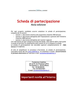 Scheda di partecipazione
Nona edizione
Per ogni progetto candidato occorre compilare la scheda di partecipazione,
composta da tre sezioni:
- sezione 1: descrizione sintetica del programma (massimo 700 battute)
- sezione 2: descrizione dettagliata dell’impostazione e gestione dell’iniziativa
(massimo 4000 battute)
- sezione 3: descrizione dettagliata dei risultati raggiunti
Con riferimento ad ogni categoria prevista dal bando, sono offerte delle Linee-guida
in grado di facilitare la compilazione delle sezioni di cui si compone la scheda.
La scheda di partecipazione non dovrebbe superare complessivamente le 7000
battute di lunghezza.
Al fine di semplificare la procedura d’iscrizione, la scheda di partecipazione,
scaricabile anche dal sito www.sodalitas.it, va compilata e inviata esclusivamente
in formato elettronico all’indirizzo e-mail: socialaward@sodalitas.it
Fondazione Sodalitas
att.ne Dr.ssa Vincenza Lofino
Via Pantano 2 – 20122 Milano
Tel.: 02 86460236
Fax: 02 86461067
E-mail: socialaward@sodalitas.it
 