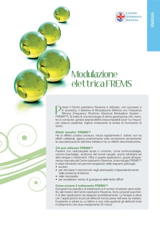 ENERGIA
              Modulazione
              elettrica FREMS


P
     resso il Centro iperbarico Ravenna è utilizzato, con successo e
     in sicurezza, il Sistema di Modulazione Elettrica con Frequenza
     Ritmica (Frequency Rhythmic Electrical Modulation System -
FREMS™). Si tratta di una tecnologia di ultima generazione che, trami-
te un computer, genera segnali elettrici biocompatibili (cioè “su misura”
per ciascun paziente). Agisce innescando la sintesi di monossido di
azoto.

Effetti benefici FREMS™
Ha un effetto curativo duraturo, riduce rapidamente il dolore, non ha
effetti collaterali, agisce positivamente sulla circolazione aumentando
la vascolarizzazione dell’area trattata e ha un effetto decontratturante.

Chi può utilizzare FREMS™
Pazienti con radicolopatie acute o croniche, come lombosciatalgie,
cervico-brachialgie, sindrome del tunnel carpale, anche refrattarie ad
altre terapie o trattamenti. Oltre a queste applicazioni, grazie all’espe-
rienza maturata dal Centro iperbarico Ravenna, la tecnologia FREMS™
è stata introdotta nei percorsi terapeutici delle seguenti patologie:
• acufeni
• per stimolare il microcircolo negli arteriopatici indipendente	mente
   dalla presenza di lesione
• nelle neuropatie
• per accelerare i tempi di guarigione delle ferite difficili

Come avviene il trattamento FREMS™
Il programma specifico di trattamento e il numero di sedute viene stabi-
lito dal medico del Centro iperbarico Ravenna. Sono proposti pacchet-
ti di dieci applicazioni da eseguire quotidianamente. La terapia si attua
con l’applicazione di piccoli elettrodi transcutanei nell’area da trattare.
Il paziente si sdraia su un lettino e una volta applicati gli elettrodi inizia
il trattamento che dura mediamente 30 minuti.
 