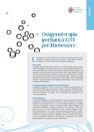 ENERGIA
               Ossigenoterapia
               iperbarica (OTI)
               per il benessere

     ’ossigeno è un gas vitale. Si può stare per qualche giorno senza

L      mangiare o bere ma solo per pochissimi minuti senza respirare.
       L’ossigeno è anche un farmaco biologico intelligente.


C
        he cosa e
Che cos’èIl Needling (Natural Collagen Induction o Dermaroller Therapy) è
L’ossigenoterapia iperbarica (OTI) è una terapia basata sulla respira-
        un trattamento di bio-rimodellamento meccanico per ringiovanire
zione di ossigeno puro sottoacne e smagliature. Restituisce la pelle(ca-
il viso, attenuare cicatrici da pressione, in un particolare ambiente del
mera iperbarica). La pressione sulle cellule produttrici dell’ossigenoche
viso tonica ed elastica agendo permette la diffusione di collagene nel
sangue inattivate per produrre nuovoanche diecied elastina nela quella
vengono concentrazione superiore collagene volte rispetto derma.
normale. Si stimola così laliscia, spessagas,elastica.
Il risultato è una pelle più sintesi di un ed il monossido di azoto (NO),
che favorisce la circolazione del sangue nella pelle, mobilizza le cellule
staminali importanti per la rigenerazione della pelle e attiva i fibroblasti
A chi e consigliato
(cellule e uomini che hanno passato gli anta e vogliono attenuare le ci-
Donne in grado di produrre il materiale extracellulare che mantiene la
consistenza della pelle).
catrici da acne, correggere le smagliature e le alterazioni da invecchia-
mento naturale e da forte esposizione al sole intervenendo, in logica
L ossigenoterapiacadente e non tonica, lassità cutanee, raggrinzi-
antiaging, su pelle iperbarica per il benessere
L’ossigeno iperbaricodecollete. sintesi di sostanze antiossidanti che
menti su viso, collo e induce la
controllano il livello dei radicali liberi e riattiva i processi metabolici bloc-
cati: per questo ha effetti visibili sulla qualità della pelle che apparirà più
Come funziona
luminosa, uniforme, compatta, conai 20 minuti. più omogeneo dacon
Ogni seduta dura in media dai 15 un colorito Sono previste e tre
minori imperfezioni.
sedute (per il ringiovanimento del viso) a cinque sedute (per le cicatrici
post-acne). Tra una seduta e la successiva deve trascorrere un perio-
Come funziona a uno o due mesi. La produzione di nuovo collagene
do di tempo pari
La terapia si effettua in a distanza di sei, otto mesi dal trattamento. Gli
ed elastina è massima camera iperbarica, dove la pressione interna è
aumentata immettendovi aria compressa e vienemesi. Il per la rivitaliz-
effetti migliorativi si osservano già dopo due, tre svolta trattamento è
zazione, a chi desidera avere 1,7 risultato duraturo assolute per ottanta
ideale per una pressione fra un e 2,2 atmosfere nel tempo.
minuti, su indicazione e sotto il controllo medico diretto. Raggiunta la
pressione prestabilita, i pazienti indossano una maschera che copre
T rattamenti abbinati
naso e bocca o un Ravenna, per ottenere risultati anti-aging duraturi,
Il Centro iperbarico casco attraverso i quali si respira ossigeno puro.
Successivamente si ha la fasepeeling ed eventualmente, con quale i
consiglia l’abbinamento con il di decompressione durante la proce-
pazienti rimodellamento (filler all’acido ialuronico e/o Plasma Ricco di
dure di continuano a respirare ossigeno sino alla fine del trattamento.
Durante la terapia iperbaricazigomi.
Piastrine) delle labbra e degli il paziente viene costantemente segui-
to da un assistente sanitario. Per facilitare il benessere e la ricerca
dell’energia sono necessari quindici trattamenti.
 