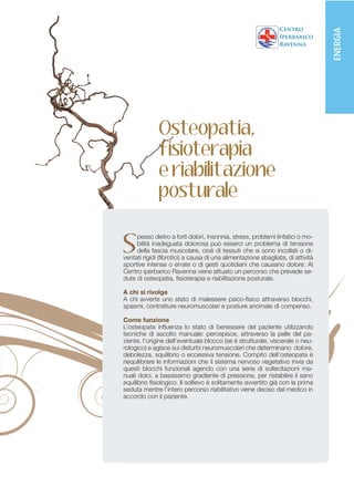 ENERGIA
              Osteopatia,
              fisioterapia
              e riabilitazione
              posturale


S
     pesso dietro a forti dolori, insonnia, stress, problemi linfatici o mo-
     bilità inadeguata dolorosa può esserci un problema di tensione
     della fascia muscolare, cioè di tessuti che si sono incollati o di-
ventati rigidi (fibrotici) a causa di una alimentazione sbagliata, di attività
sportive intense o errate o di gesti quotidiani che causano dolore. Al
Centro iperbarico Ravenna viene attuato un percorso che prevede se-
dute di osteopatia, fisioterapia e riabilitazione posturale.

A chi si rivolge
A chi avverte uno stato di malessere psico-fisico attraverso blocchi,
spasmi, contratture neuromuscolari e posture anomale di compenso.

Come funziona
L’osteopata influenza lo stato di benessere del paziente utilizzando
tecniche di ascolto manuale: percepisce, attraverso la pelle del pa-
ziente, l’origine dell’eventuale blocco (se è strutturale, viscerale o neu-
rologico) e agisce sui disturbi neuromuscolari che determinano dolore,
debolezza, squilibrio o eccessiva tensione. Compito dell’osteopata è
riequilibrare le informazioni che il sistema nervoso vegetativo invia da
questi blocchi funzionali agendo con una serie di sollecitazioni ma-
nuali dolci, a bassissimo gradiente di pressione, per ristabilire il sano
equilibrio fisiologico. Il sollievo è solitamente avvertito già con la prima
seduta mentre l’intero percorso riabilitativo viene deciso dal medico in
accordo con il paziente.
 