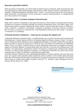 Quaranta specialità mediche
Oltre quaranta le specialità, che vanno dalla cardiochirurgia ai trapianti, dalle neuroscienze alla
chirurgia plastica, dalla endocrinologia alla genetica, dalla terapia intensiva neonatale alla nefrologia. L’Ospedale Pediatrico Bambino Gesù, inoltre, ha una scuola interna per la formazione
delle infermiere, trasformatasi in Corso di laurea in scienze infermieristiche, in collaborazione
con l’Università di Tor Vergata.
Il Bambino Gesù e il proprio impegno internazionale
Negli ultimi vent’anni l’Ospedale si apre agli interventi nel Terzo Mondo e nell’area dell’ex blocco
sovietico con missioni umanitarie guidate da sanitari del Bambino Gesù. Dal 1994 a oggi, moltissime sono state le missioni operate dai nostri medici in diverse parti del mondo. In Polonia, a
Cuba, a Pechino, in Albania, in Kurdistan, in Bosnia, in Romania, in Eritrea, in Kenia, in Colombia, in Russia, in Kosovo e, ultimamente, nella Repubblica Democratica del Congo, in Ecuador,
in Tanzania e in Cambogia.
Il Portale Sanitario Pediatrico – nella top ten europea dei migliori siti
L’Ospedale Pediatrico Bambino Gesù, in collaborazione con 5 partner di alto livello nazionale ed
internazionale - Actalis, Banca di Roma, Enterprise Digital Architects, Esaote, Finsiel - ha realizzato il Portale Sanitario Pediatrico www.ospedalebambinogesu.it (è stato visitato ﬁno ad oggi da
oltre tre milioni e mezzo di utenti per un totale di circa 155 milioni di contatti dal 25 settembre
2001). Primo in Europa, il Portale colma un vuoto importante attraverso un progetto innovativo
capace di sfruttare appieno le potenzialità della rete internet, al servizio dei professionisti e dei
genitori, con teleconsulti, prenotazioni online, formazione a distanza per professionisti sanitari
e medici, un baby portale dedicato ai bambini, una biblioteca scientiﬁca con oltre cento riviste
internazionali e notizie di Pediatria costantemente aggiornate.
Il Portale Sanitario Pediatrico www.ospedalebambinogesu.it è stato indicato come uno dei primi
dieci siti europei nella classiﬁca della qualità dei servizi pubblici online stilata dalla Direzione
Generale Information Society della Commissione Europea e contenuta nel rapporto “Top of the
web survey on quality and usage of public e.service”. Al Portale è stato assegnato anche il
Premio 3M del Forum P.A. 2004.

Foto prima pagina:
Roma vista dalla sede dell’Ospedale
sul Gianicolo

Ospedale Pediatrico Bambino Gesù
Istituto di Ricovero e Cura a Carattere Scientiﬁco
Roma, Italia.
©Copyright 2005 - tutti i diritti riservati

www.ospedalebambinogesu.it

 