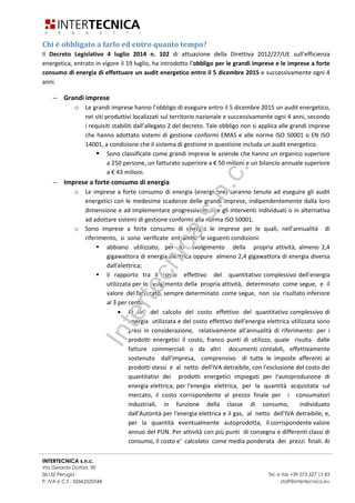 INTERTECNICA s.n.c.
Via Gerardo Dottori, 90
06132 Perugia Tel. e fax +39 075 527 15 85
P. IVA e C.F.: 02663520548 staff@intertecnica.eu
Chi è obbligato a farlo ed entro quanto tempo?
Il Decreto Legislativo 4 luglio 2014 n. 102 di attuazione della Direttiva 2012/27/UE sull’efficienza
energetica, entrato in vigore il 19 luglio, ha introdotto l’obbligo per le grandi imprese e le imprese a forte
consumo di energia di effettuare un audit energetico entro il 5 dicembre 2015 e successivamente ogni 4
anni.
− Grandi imprese
o Le grandi imprese hanno l’obbligo di eseguire entro il 5 dicembre 2015 un audit energetico,
nei siti produttivi localizzati sul territorio nazionale e successivamente ogni 4 anni, secondo
i requisiti stabiliti dall’allegato 2 del decreto. Tale obbligo non si applica alle grandi imprese
che hanno adottato sistemi di gestione conformi EMAS e alle norme ISO 50001 o EN ISO
14001, a condizione che il sistema di gestione in questione includa un audit energetico.
Sono classificate come grandi imprese le aziende che hanno un organico superiore
a 250 persone, un fatturato superiore a € 50 milioni e un bilancio annuale superiore
a € 43 milioni.
− Imprese a forte consumo di energia
o Le imprese a forte consumo di energia (energivore) saranno tenute ad eseguire gli audit
energetici con le medesime scadenze delle grandi imprese, indipendentemente dalla loro
dimensione e ad implementare progressivamente gli interventi individuati o in alternativa
ad adottare sistemi di gestione conformi alla norma ISO 50001.
o Sono imprese a forte consumo di energia le imprese per le quali, nell'annualità di
riferimento, si sono verificate entrambe le seguenti condizioni:
abbiano utilizzato, per lo svolgimento della propria attività, almeno 2,4
gigawattora di energia elettrica oppure almeno 2,4 gigawattora di energia diversa
dall'elettrica;
il rapporto tra il costo effettivo del quantitativo complessivo dell'energia
utilizzata per lo svolgimento della propria attività, determinato come segue, e il
valore del fatturato, sempre determinato come segue, non sia risultato inferiore
al 3 per cento.
• Ai fini del calcolo del costo effettivo del quantitativo complessivo di
energia utilizzata e del costo effettivo dell'energia elettrica utilizzata sono
presi in considerazione, relativamente all'annualità di riferimento: per i
prodotti energetici il costo, franco punti di utilizzo, quale risulta dalle
fatture commerciali o da altri documenti contabili, effettivamente
sostenuto dall'impresa, comprensivo di tutte le imposte afferenti ai
prodotti stessi e al netto dell'IVA detraibile, con l'esclusione del costo dei
quantitativi dei prodotti energetici impiegati per l'autoproduzione di
energia elettrica; per l'energia elettrica, per la quantità acquistata sul
mercato, il costo corrispondente al prezzo finale per i consumatori
industriali, in funzione della classe di consumo, individuato
dall'Autorità per l'energia elettrica e il gas, al netto dell'IVA detraibile, e,
per la quantità eventualmente autoprodotta, il corrispondente valore
annuo del PUN. Per attività con più punti di consegna e differenti classi di
consumo, il costo e' calcolato come media ponderata dei prezzi finali. Ai
Intertecnicas.n.c.
 
