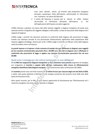 INTERTECNICA s.n.c.
Via Gerardo Dottori, 90
06132 Perugia Tel. e fax +39 075 527 15 85
P. IVA e C.F.: 02663520548 staff@intertecnica.eu
Chi è obbligato a farlo ed entro quanto tempo?
Il Decreto Legislativo 4 luglio 2014 n. 102 di attuazione della Direttiva 2012/27/UE sull’efficienza
energetica, entrato in vigore il 19 luglio, ha introdotto l’obbligo per le grandi imprese e le imprese a forte
consumo di energia di effettuare un audit energetico entro il 5 dicembre 2015 e successivamente ogni 4
anni.
− Grandi imprese
o Le grandi imprese hanno l’obbligo di eseguire entro il 5 dicembre 2015 un audit energetico,
nei siti produttivi localizzati sul territorio nazionale e successivamente ogni 4 anni, secondo
i requisiti stabiliti dall’allegato 2 del decreto. Tale obbligo non si applica alle grandi imprese
che hanno adottato sistemi di gestione conformi EMAS e alle norme ISO 50001 o EN ISO
14001, a condizione che il sistema di gestione in questione includa un audit energetico.
Sono classificate come grandi imprese le aziende che hanno un organico superiore
a 250 persone, un fatturato superiore a € 50 milioni e un bilancio annuale superiore
a € 43 milioni.
− Imprese a forte consumo di energia
o Le imprese a forte consumo di energia (energivore) saranno tenute ad eseguire gli audit
energetici con le medesime scadenze delle grandi imprese, indipendentemente dalla loro
dimensione e ad implementare progressivamente gli interventi individuati o in alternativa
ad adottare sistemi di gestione conformi alla norma ISO 50001.
o Sono imprese a forte consumo di energia le imprese per le quali, nell'annualità di
riferimento, si sono verificate entrambe le seguenti condizioni:
abbiano utilizzato, per lo svolgimento della propria attività, almeno 2,4
gigawattora di energia elettrica oppure almeno 2,4 gigawattora di energia diversa
dall'elettrica;
il rapporto tra il costo effettivo del quantitativo complessivo dell'energia
utilizzata per lo svolgimento della propria attività, determinato come segue, e il
valore del fatturato, sempre determinato come segue, non sia risultato inferiore
al 3 per cento.
• Ai fini del calcolo del costo effettivo del quantitativo complessivo di
energia utilizzata e del costo effettivo dell'energia elettrica utilizzata sono
presi in considerazione, relativamente all'annualità di riferimento: per i
prodotti energetici il costo, franco punti di utilizzo, quale risulta dalle
fatture commerciali o da altri documenti contabili, effettivamente
sostenuto dall'impresa, comprensivo di tutte le imposte afferenti ai
prodotti stessi e al netto dell'IVA detraibile, con l'esclusione del costo dei
quantitativi dei prodotti energetici impiegati per l'autoproduzione di
energia elettrica; per l'energia elettrica, per la quantità acquistata sul
mercato, il costo corrispondente al prezzo finale per i consumatori
industriali, in funzione della classe di consumo, individuato
dall'Autorità per l'energia elettrica e il gas, al netto dell'IVA detraibile, e,
per la quantità eventualmente autoprodotta, il corrispondente valore
annuo del PUN. Per attività con più punti di consegna e differenti classi di
consumo, il costo e' calcolato come media ponderata dei prezzi finali. Ai
Intertecnicas.n.c.
 