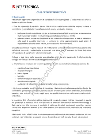 INTERTECNICA s.n.c.
Via Gerardo Dottori, 90
06132 Perugia Tel. e fax +39 075 527 15 85
P. IVA e C.F.: 02663520548 staff@intertecnica.eu
COSA OFFRE INTERTECNICA
Il Basic Audit
Il Basic Audit rappresenta un primo livello di approccio all'auditing energetico. La fase di rilievo sul campo si
limita a un solo sopralluogo.
La fase del sopralluogo è preceduta da una fase di raccolta delle informazioni che vengono richieste al
committente in prima battuta. Il sopralluogo, quindi, assume una duplice funzione:
− confrontarsi con il committente e/o con la struttura cui sono affidati la gestione e la manutenzione
degli impianti per chiedere eventuali integrazioni alla documentazione fornita;
− prendere diretta visione dei componenti e dei sistemi edilizi individuando le aree di inefficienza
sulle quali è possibile intervenire e verificare in prima approssimazione quali azioni di
miglioramento possono essere attuate, ossia se esistono dei vincoli tecnici.
Una volta raccolti i dati vengono elaborati e la restituzione è un report sintetico con l'individuazione delle
inefficienze strutturali, impiantistiche e gestionali, una prima lista di interventi, ed infine indicazioni
sull'opportunità di approfondire ulteriormente l'audit.
Il rilievo in loco viene svolto seguendo una dettagliata check list che, ovviamente, fa riferimento alla
tipologia dell'edificio o dell'infrastruttura oggetto della diagnosi.
La strumentazione necessaria per condurre questo tipo di audit può indicativamente essere costituita da:
− macchina fotografica digitale
− doppio metro rigido
− metro digitale
− luxmetro
− termometro digitale a contatto
− termoigrometro digitale
− analizzatore di rete elettrica portatile (o in alternativa amperometro).
I rilievi sono puntuali e permettono solo di completare i dati contenuti nella documentazione fornita dal
committente (per esempio planimetrie, schemi, ecc). Gli strumenti per il comfort ambientale, termometri e
luxmetro, sono utilizzati per fornire degli spunti su possibili interventi di miglioramento del controllo
ambientale.
La conoscenza delle informazioni relative ai consumi di energia, termica ed elettrica, è essenziale in quanto
per questo tipo di approccio non si ha la possibilità di effettuare delle veriﬁche attraverso monitoraggi e,
d'altra parte, non si ha nemmeno la possibilità di elaborare dei calcoli prestazionali teorici (per esempio
calcolo delle dispersioni termiche o dei carichi elettrici) sulla base dei quali poter costruire un bilancio
energetico.
Il Basic Audit risulta efficace come un strumento per dare delle risposte praticamente immediate, e a costi
contenuti, e per evidenziare la necessità o meno di procedere con livelli operativi di audit più complessi.
Intertecnicas.n.c.
 